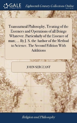 Transnatural Philosophy, Treating of the Essences and Operations of all Beings Whatever. Particularly of the Essence of man; ... By J. S. the Author of the Method to Science. The Second Edition With Additions book