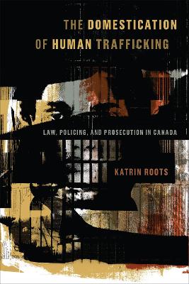 The Domestication of Human Trafficking: Law, Policing, and Prosecution in Canada by Katrin Roots