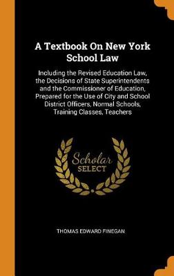 A Textbook on New York School Law: Including the Revised Education Law, the Decisions of State Superintendents and the Commissioner of Education, Prepared for the Use of City and School District Officers, Normal Schools, Training Classes, Teachers by Thomas Edward Finegan