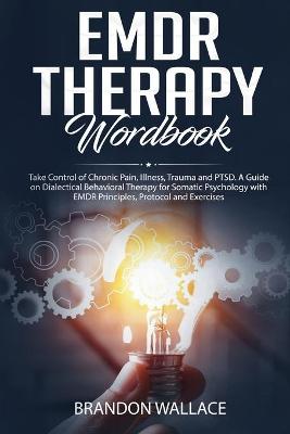 EMDR Therapy Workbook: Take Control of Chronic Pain, Illness, Trauma and PTSD. A Guide on Dialectical Behavioral Therapy for Somatic Psychology with EMDR Principles, Protocol and Exercises by Brandon Wallace