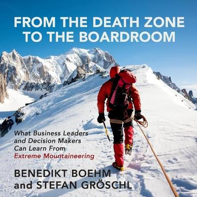 From the Death Zone to the Boardroom: What Business Leaders and Decision Makers Can Learn from Extreme Mountaineering by Benedikt Boehm
