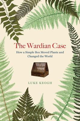 The Wardian Case: How a Simple Box Moved Plants and Changed the World by Luke Keogh