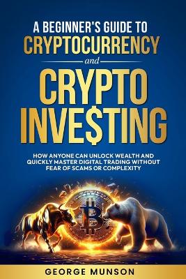A Beginner's Guide to Cryptocurrency and Crypto Investing: How Anyone Can Unlock Wealth and Quickly Master Digital Trading Without Fear of Scams or Complexity book