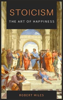 Stoicism-The Art of Happiness: How to Stop Fearing and Start living by Robert Miles