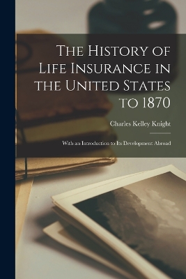 The The History of Life Insurance in the United States to 1870: With an Introduction to its Development Abroad by Charles Kelley Knight