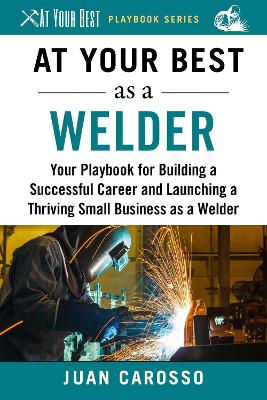 At Your Best as a Welder: Your Playbook for Building a Successful Career and Launching a Thriving Small Business as a Welder book