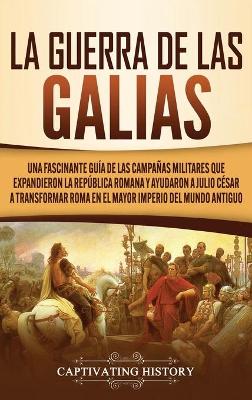 La Guerra de las Galias: Una Fascinante Gu�a de las Campa�as Militares que Expandieron la Rep�blica Romana y Ayudaron a Julio C�sar a Transformar Roma en el Mayor Imperio del Mundo Antiguo by Captivating History