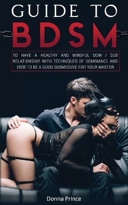 Guide to BDSM: to Have a Healthy and Mindful Dom / Sub Relationship, with Techniques of Dominance and How to be a Good Submissive for your Master book
