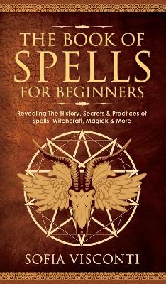 The Book of Spells for Beginners: Revealing The History, Secrets & Practices of Spells, Witchcraft, Magick & More by Sofia Visconti