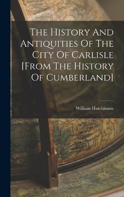 The History And Antiquities Of The City Of Carlisle [from The History Of Cumberland] by William Hutchinson