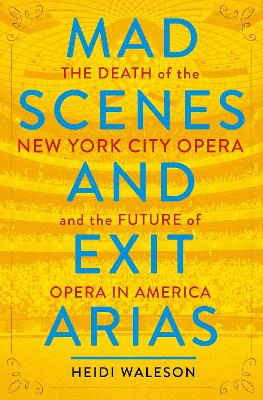 Mad Scenes and Exit Arias: The Death of the New York City Opera and the Future of Opera in America by Heidi Waleson