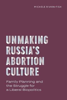 Unmaking Russia's Abortion Culture: Family Planning and the Struggle for a Liberal Biopolitics by Michele Rivkin-Fish