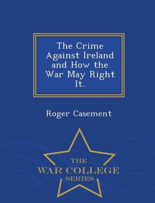 The Crime Against Ireland and How the War May Right It. - War College Series by Roger Casement