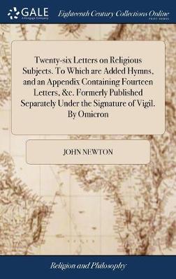 Twenty-Six Letters on Religious Subjects. to Which Are Added Hymns, and an Appendix Containing Fourteen Letters, &c. Formerly Published Separately Under the Signature of Vigil. by Omicron by John Newton