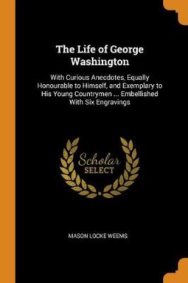 The Life of George Washington: With Curious Anecdotes, Equally Honourable to Himself, and Exemplary to His Young Countrymen ... Embellished with Six Engravings book