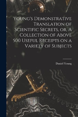 Young's Demonstrative Translation of Scientific Secrets, or, A Collection of Above 500 Useful Receipts on a Variety of Subjects [microform] by Daniel Young