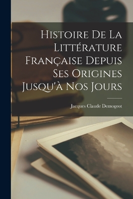 Histoire De La Littérature Française Depuis Ses Origines Jusqu'à Nos Jours by Jacques Claude Demogeot