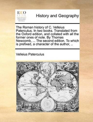 The The Roman History of C. Velleius Paterculus. in Two Books. Translated from the Oxford Edition, and Collated with All the Former Ones of Note. by Thomas Newcomb, ... the Second Edition. to Which Is Prefixed, a Character of the Author, .. by Velleius Paterculus