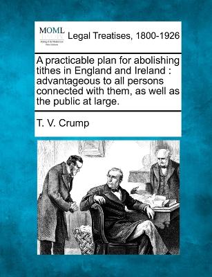 A practicable plan for abolishing tithes in England and Ireland: advantageous to all persons connected with them, as well as the public at large. book