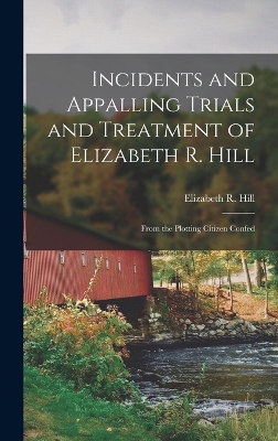 Incidents and Appalling Trials and Treatment of Elizabeth R. Hill: From the Plotting Citizen Confed by Elizabeth R Hill