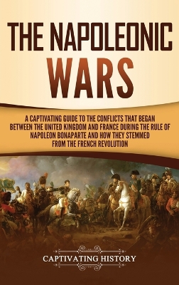 The Napoleonic Wars: A Captivating Guide to the Conflicts That Began Between the United Kingdom and France During the Rule of Napoleon Bonaparte and How They Stemmed from the French Revolution book