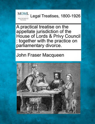 A Practical Treatise on the Appellate Jurisdiction of the House of Lords & Privy Council: Together with the Practice on Parliamentary Divorce. by John Fraser Macqueen