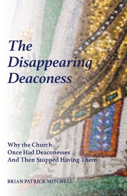 The Disappearing Deaconess: Why the Church Once Had Deaconesses and Then Stopped Having Them by Brian Patrick Mitchell