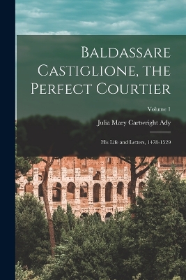 Baldassare Castiglione, the Perfect Courtier; his Life and Letters, 1478-1529; Volume 1 by Julia Mary Cartwright Ady