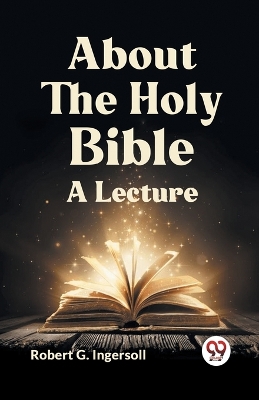 About the Holy Bible a Lecture by Robert G Ingersoll