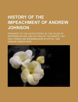 History of the Impeachment of Andrew Johnson; President of the United States, by the House of Representatives, and His Trial by the Senate, for High Crimes and Misdemeanors in Office, 1868 book