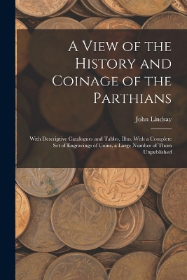 A View of the History and Coinage of the Parthians: With Descriptive Catalogues and Tables, Illus. With a Complete Set of Engravings of Coins, a Large Number of Them Unpublished by John Lindsay