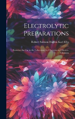 Electrolytic Preparations: Exercises for Use in the Laboratory by Chemists and Electro-chemists by Robert Salmon Hutton Karl Elbs