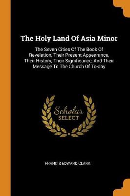 The Holy Land of Asia Minor: The Seven Cities of the Book of Revelation, Their Present Appearance, Their History, Their Significance, and Their Message to the Church of To-Day by Francis Edward Clark