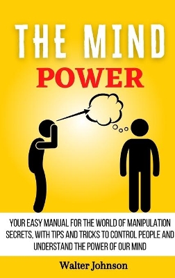 The Mind Power: Your Easy Manual For The World of Manipulation Secrets, With Tips and Tricks To Control People And Understand the Power Of Our Mind book