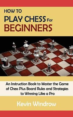 How to Play Chess for Beginners: An Instruction Book to Master the Game of Chess Plus Board Rules and Strategies to Winning Like a Pro by Kevin Windrow