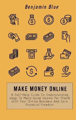 Make Money Online: A Self-Help Guide To Understanding Ways To Make Good Income Per Month With Your Online Business And Gain Financial Freedom by Benjamin Blue