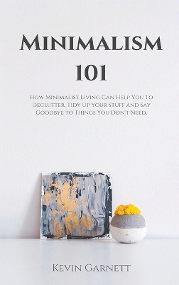 Minimalism 101: How Minimalist Living Can Help You To Declutter, Tidy Up Your Stuff and Say Goodbye to Things You Don't Need book