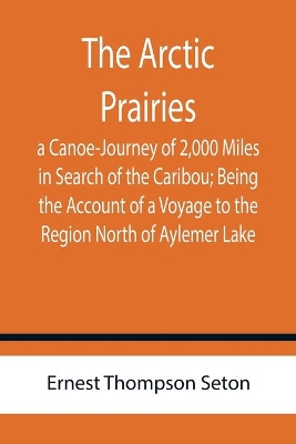 The Arctic Prairies: a Canoe-Journey of 2,000 Miles in Search of the Caribou; Being the Account of a Voyage to the Region North of Aylemer Lake book