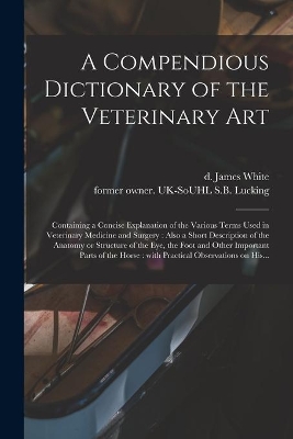A Compendious Dictionary of the Veterinary Art: Containing a Concise Explanation of the Various Terms Used in Veterinary Medicine and Surgery: Also a Short Description of the Anatomy or Structure of the Eye, the Foot and Other Important Parts of The... book