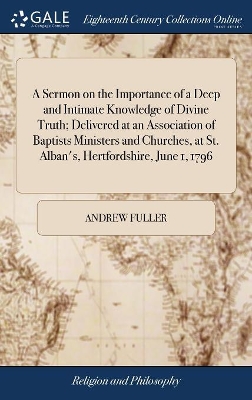A Sermon on the Importance of a Deep and Intimate Knowledge of Divine Truth; Delivered at an Association of Baptists Ministers and Churches, at St. Alban's, Hertfordshire, June 1, 1796 by Andrew Fuller