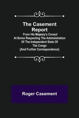 The Casement Report; from His Majesty's Consul at Boma Respecting the Administration of the Independent State of the Congo [and Further Correspondence] by Roger Casement