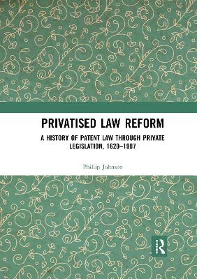 Privatised Law Reform: A History of Patent Law through Private Legislation, 1620-1907 by Phillip Johnson