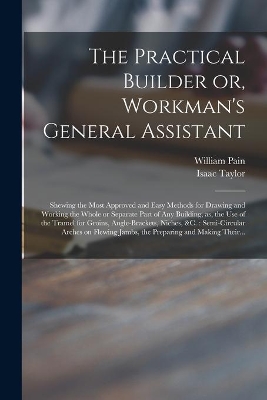 The Practical Builder or, Workman's General Assistant: Shewing the Most Approved and Easy Methods for Drawing and Working the Whole or Separate Part of Any Building, as, the Use of the Tramel for Groins, Angle-brackets, Niches, &c.: Semi-circular... book