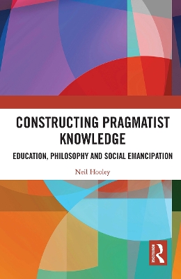 Constructing Pragmatist Knowledge: Education, Philosophy and Social Emancipation by Neil Hooley