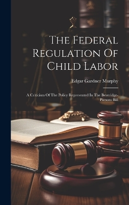 The Federal Regulation Of Child Labor: A Criticism Of The Policy Represented In The Beveridge-parsons Bill by Edgar Gardner Murphy