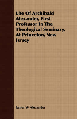 Life Of Archibald Alexander, First Professor In The Theological Seminary, At Princeton, New Jersey book