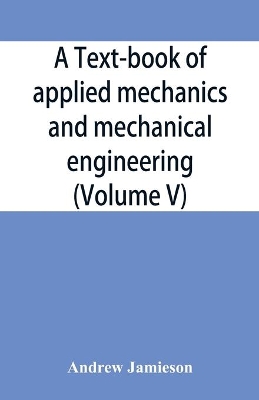 A text-book of applied mechanics and mechanical engineering; Specially Arranged For the Use of Engineers Qualifying for the Institution of Civil Engineers, The Diplomas and Degrees of Technical Colleges and Universities, Advanced Science Certificates of Brit by Andrew Jamieson