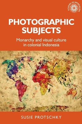 Photographic Subjects: Monarchy and Visual Culture in Colonial Indonesia by Susie Protschky