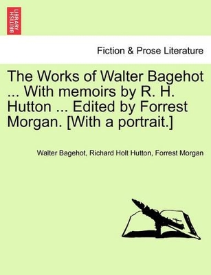 The Works of Walter Bagehot ... with Memoirs by R. H. Hutton ... Edited by Forrest Morgan. [With a Portrait.] by Walter Bagehot