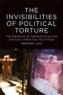 The The Invisibilities of Political Torture: The Presence of Absence in US and Chilean Cinema and Television by Berenike Jung